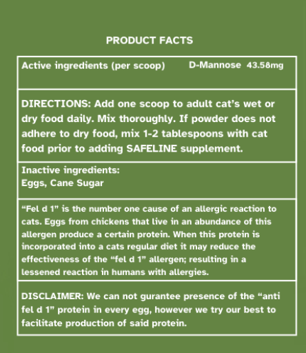 Product facts page that is displayed on the product label. This contains the active ingredients, D-Mannose 43.58 mg per scoop. The Directions which state, "Add one scoop to adult cat's wet or dry food daily. Mix thoroughly. If powder does not adhere to dry food, mix 1-2 tablespoons with cat food prior to adding SAFELINE supplement."
