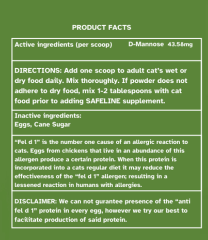 Product facts page that is displayed on the product label. This contains the active ingredients, D-Mannose 43.58 mg per scoop. The Directions which state, "Add one scoop to adult cat's wet or dry food daily. Mix thoroughly. If powder does not adhere to dry food, mix 1-2 tablespoons with cat food prior to adding SAFELINE supplement." 